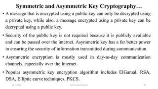 Symmetric and Asymmetric Key Cryptography…
• A message that is encrypted using a public key can only be decrypted using
a private key, while also, a message encrypted using a private key can be
decrypted using a public key.
• Security of the public key is not required because it is publicly available
and can be passed over the internet. Asymmetric key has a far better power
in ensuring the security of information transmitted during communication.
• Asymmetric encryption is mostly used in day-to-day communication
channels, especially over the Internet.
• Popular asymmetric key encryption algorithm includes EIGamal, RSA,
DSA, Elliptic curvetechniques, PKCS.
12-11-2022 Nuthanakanti Bhaskar 92
 
