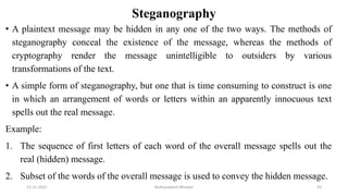 Steganography
• A plaintext message may be hidden in any one of the two ways. The methods of
steganography conceal the existence of the message, whereas the methods of
cryptography render the message unintelligible to outsiders by various
transformations of the text.
• A simple form of steganography, but one that is time consuming to construct is one
in which an arrangement of words or letters within an apparently innocuous text
spells out the real message.
Example:
1. The sequence of first letters of each word of the overall message spells out the
real (hidden) message.
2. Subset of the words of the overall message is used to convey the hidden message.
12-11-2022 Nuthanakanti Bhaskar 93
 