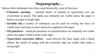 Steganography…
Various other techniques have been used historically, some of them are:
• Character marking – selected letters of printed or typewritten text are
overwritten in pencil. The marks are ordinarily not visible unless the paper is
held to an angle to bright light.
• Invisible ink–a number of substances can be used for writing but leave no
visible trace until heat orsome chemical is applied to the paper.
• Pin punctures – amall pin punctures on selected letters are ordinarily not visible
unless the paper isheld in front of the light.
• Typewritten correction ribbon – used between the lines typed with a black
ribbon, the results of typing with the correction tape are visible only under a
strong light.
12-11-2022 Nuthanakanti Bhaskar 94
 