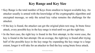 Key Range and Key Size
• Key Range is the total number of Keys from smallest to largest available key. An
attacker usually is armed with the knowledge of the cryptographic algorithm and
encrypted message, so only the actual key value remains the challenge for the
attacker.
• If the key is found, the attacker can get the original plain text msg. In brute force
attack, every possible key in the key range is tried until we get the right key.
• In the best case, the right key is found in the first attempt, in the worst case, the
key is found in the last attempt. On an average, the right key is found after trying
half of the possible keys in the key range by expanding the key range to a large
extent, longer it will take for an attacker to find the key using brute force attack.
12-11-2022 Nuthanakanti Bhaskar 96
 