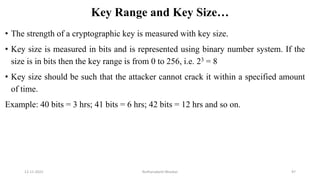 Key Range and Key Size…
• The strength of a cryptographic key is measured with key size.
• Key size is measured in bits and is represented using binary number system. If the
size is in bits then the key range is from 0 to 256, i.e. 23 = 8
• Key size should be such that the attacker cannot crack it within a specified amount
of time.
Example: 40 bits = 3 hrs; 41 bits = 6 hrs; 42 bits = 12 hrs and so on.
12-11-2022 Nuthanakanti Bhaskar 97
 
