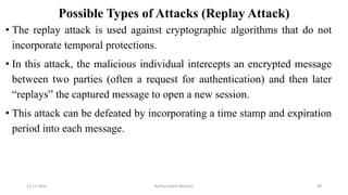 Possible Types of Attacks (Replay Attack)
• The replay attack is used against cryptographic algorithms that do not
incorporate temporal protections.
• In this attack, the malicious individual intercepts an encrypted message
between two parties (often a request for authentication) and then later
“replays” the captured message to open a new session.
• This attack can be defeated by incorporating a time stamp and expiration
period into each message.
12-11-2022 Nuthanakanti Bhaskar 99
 