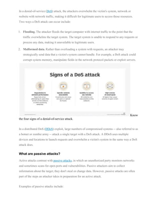 In a denial-of-service (DoS) attack, the attackers overwhelm the victim's system, network or
website with network traffic, making it difficult for legitimate users to access those resources.
Two ways a DoS attack can occur include:
1. Flooding. The attacker floods the target computer with internet traffic to the point that the
traffic overwhelms the target system. The target system is unable to respond to any requests or
process any data, making it unavailable to legitimate users.
2. Malformed data. Rather than overloading a system with requests, an attacker may
strategically send data that a victim's system cannot handle. For example, a DoS attack could
corrupt system memory, manipulate fields in the network protocol packets or exploit servers.
Know
the four signs of a denial-of-service attack.
In a distributed DoS (DDoS) exploit, large numbers of compromised systems -- also referred to as
a botnet or zombie army -- attack a single target with a DoS attack. A DDoS uses multiple
devices and locations to launch requests and overwhelm a victim's system in the same way a DoS
attack does.
What are passive attacks?
Active attacks contrast with passive attacks, in which an unauthorized party monitors networks
and sometimes scans for open ports and vulnerabilities. Passive attackers aim to collect
information about the target; they don't steal or change data. However, passive attacks are often
part of the steps an attacker takes in preparation for an active attack.
Examples of passive attacks include:
 