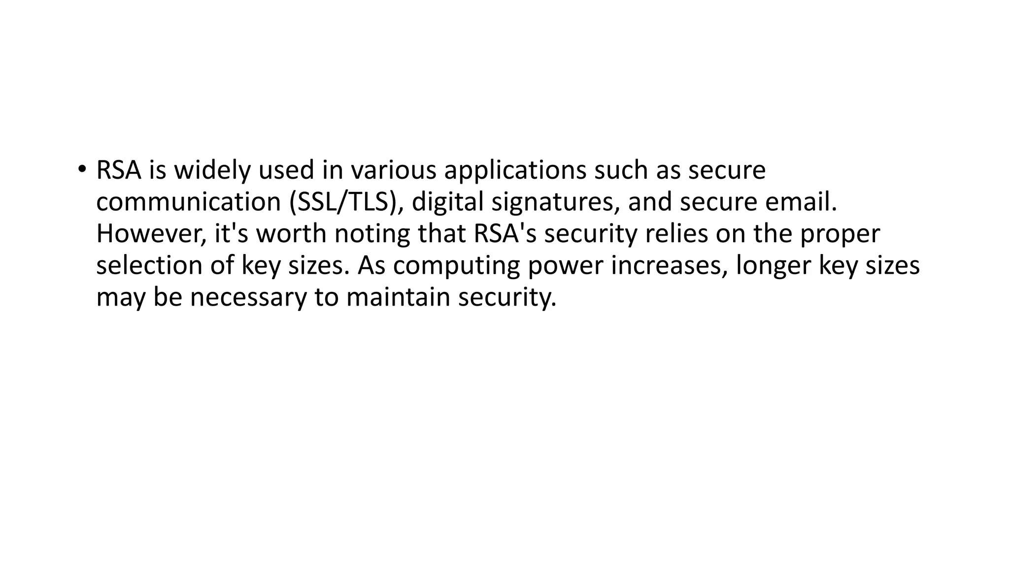 • RSA is widely used in various applications such as secure
communication (SSL/TLS), digital signatures, and secure email.
However, it's worth noting that RSA's security relies on the proper
selection of key sizes. As computing power increases, longer key sizes
may be necessary to maintain security.
 