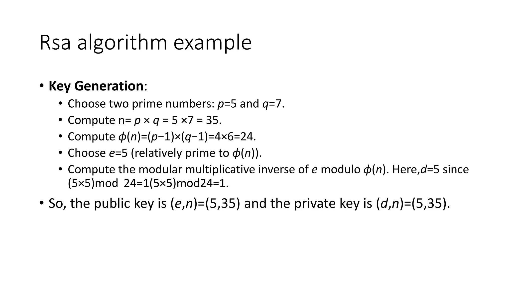 Rsa algorithm example
• Key Generation:
• Choose two prime numbers: p=5 and q=7.
• Compute n= p × q = 5 ×7 = 35.
• Compute ϕ(n)=(p−1)×(q−1)=4×6=24.
• Choose e=5 (relatively prime to ϕ(n)).
• Compute the modular multiplicative inverse of e modulo ϕ(n). Here,d=5 since
(5×5)mod 24=1(5×5)mod24=1.
• So, the public key is (e,n)=(5,35) and the private key is (d,n)=(5,35).
 