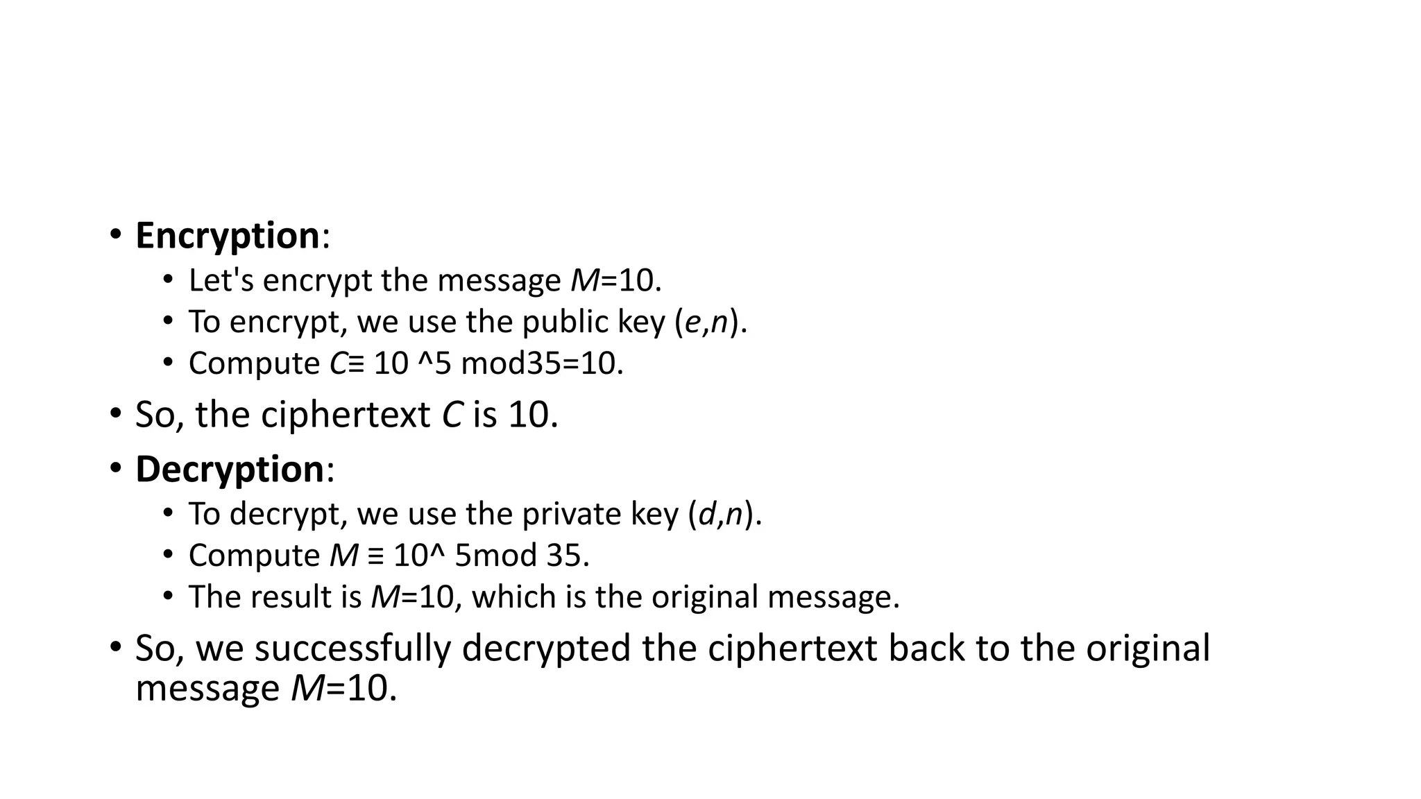 • Encryption:
• Let's encrypt the message M=10.
• To encrypt, we use the public key (e,n).
• Compute C≡ 10 ^5 mod35=10.
• So, the ciphertext C is 10.
• Decryption:
• To decrypt, we use the private key (d,n).
• Compute M ≡ 10^ 5mod 35.
• The result is M=10, which is the original message.
• So, we successfully decrypted the ciphertext back to the original
message M=10.
 