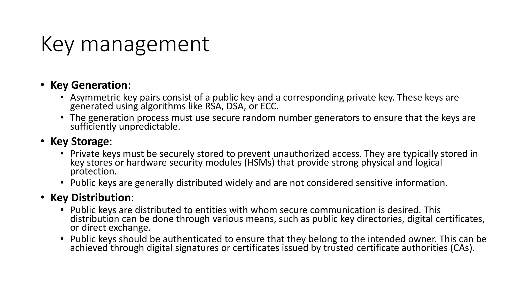 Key management
• Key Generation:
• Asymmetric key pairs consist of a public key and a corresponding private key. These keys are
generated using algorithms like RSA, DSA, or ECC.
• The generation process must use secure random number generators to ensure that the keys are
sufficiently unpredictable.
• Key Storage:
• Private keys must be securely stored to prevent unauthorized access. They are typically stored in
key stores or hardware security modules (HSMs) that provide strong physical and logical
protection.
• Public keys are generally distributed widely and are not considered sensitive information.
• Key Distribution:
• Public keys are distributed to entities with whom secure communication is desired. This
distribution can be done through various means, such as public key directories, digital certificates,
or direct exchange.
• Public keys should be authenticated to ensure that they belong to the intended owner. This can be
achieved through digital signatures or certificates issued by trusted certificate authorities (CAs).
 
