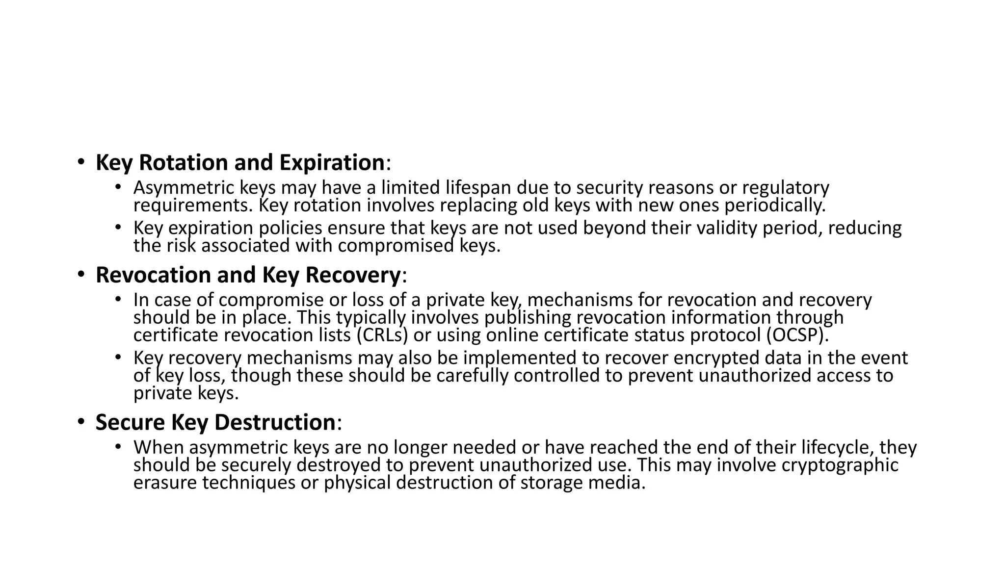 • Key Rotation and Expiration:
• Asymmetric keys may have a limited lifespan due to security reasons or regulatory
requirements. Key rotation involves replacing old keys with new ones periodically.
• Key expiration policies ensure that keys are not used beyond their validity period, reducing
the risk associated with compromised keys.
• Revocation and Key Recovery:
• In case of compromise or loss of a private key, mechanisms for revocation and recovery
should be in place. This typically involves publishing revocation information through
certificate revocation lists (CRLs) or using online certificate status protocol (OCSP).
• Key recovery mechanisms may also be implemented to recover encrypted data in the event
of key loss, though these should be carefully controlled to prevent unauthorized access to
private keys.
• Secure Key Destruction:
• When asymmetric keys are no longer needed or have reached the end of their lifecycle, they
should be securely destroyed to prevent unauthorized use. This may involve cryptographic
erasure techniques or physical destruction of storage media.
 