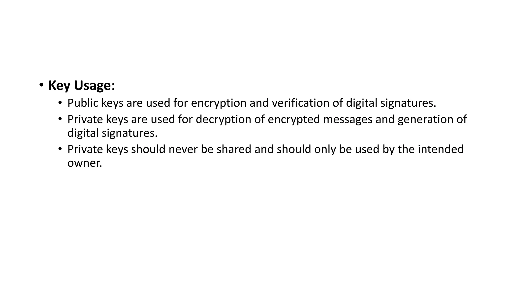 • Key Usage:
• Public keys are used for encryption and verification of digital signatures.
• Private keys are used for decryption of encrypted messages and generation of
digital signatures.
• Private keys should never be shared and should only be used by the intended
owner.
 