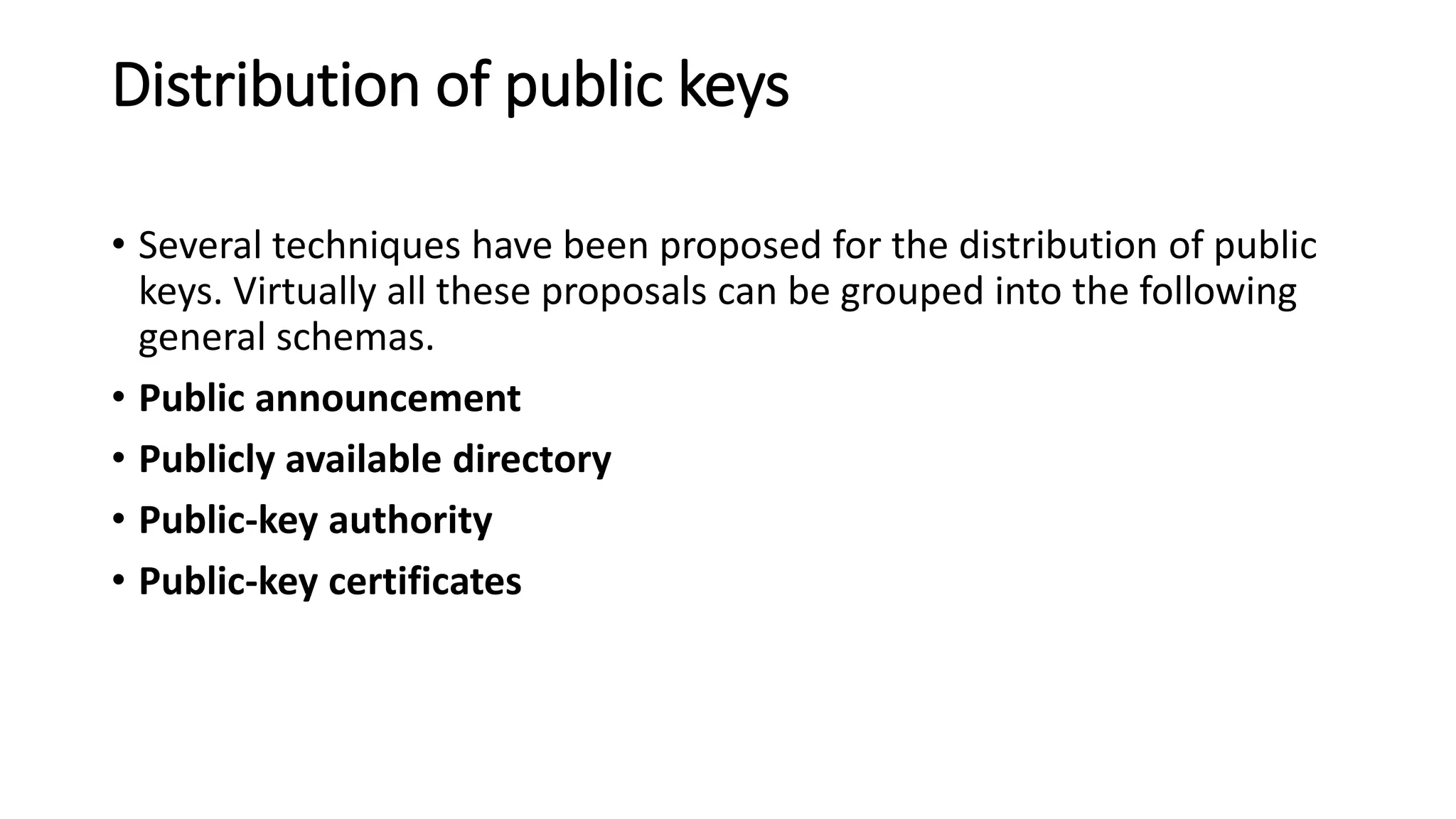 Distribution of public keys
• Several techniques have been proposed for the distribution of public
keys. Virtually all these proposals can be grouped into the following
general schemas.
• Public announcement
• Publicly available directory
• Public-key authority
• Public-key certificates
 
