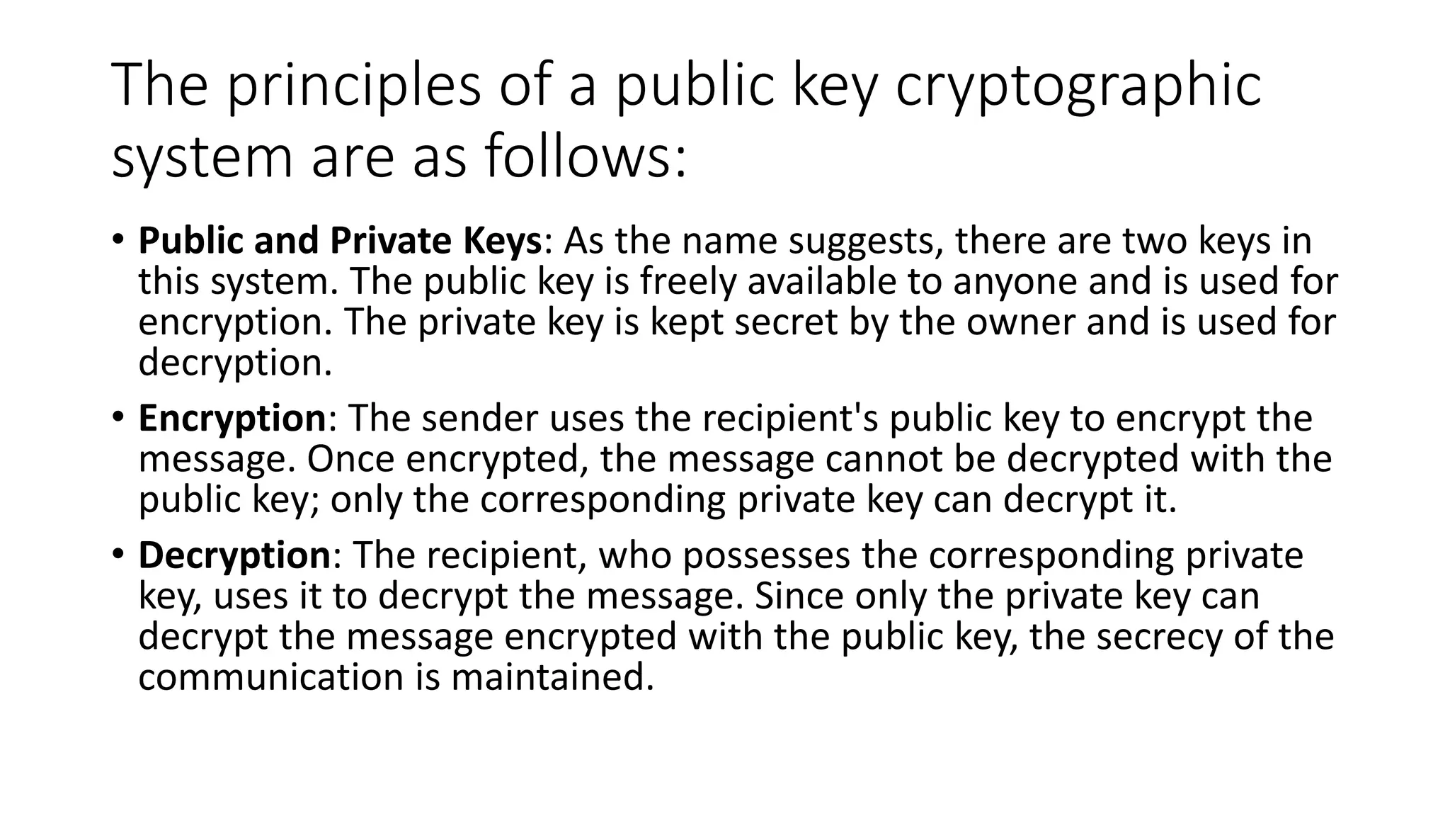 The principles of a public key cryptographic
system are as follows:
• Public and Private Keys: As the name suggests, there are two keys in
this system. The public key is freely available to anyone and is used for
encryption. The private key is kept secret by the owner and is used for
decryption.
• Encryption: The sender uses the recipient's public key to encrypt the
message. Once encrypted, the message cannot be decrypted with the
public key; only the corresponding private key can decrypt it.
• Decryption: The recipient, who possesses the corresponding private
key, uses it to decrypt the message. Since only the private key can
decrypt the message encrypted with the public key, the secrecy of the
communication is maintained.
 