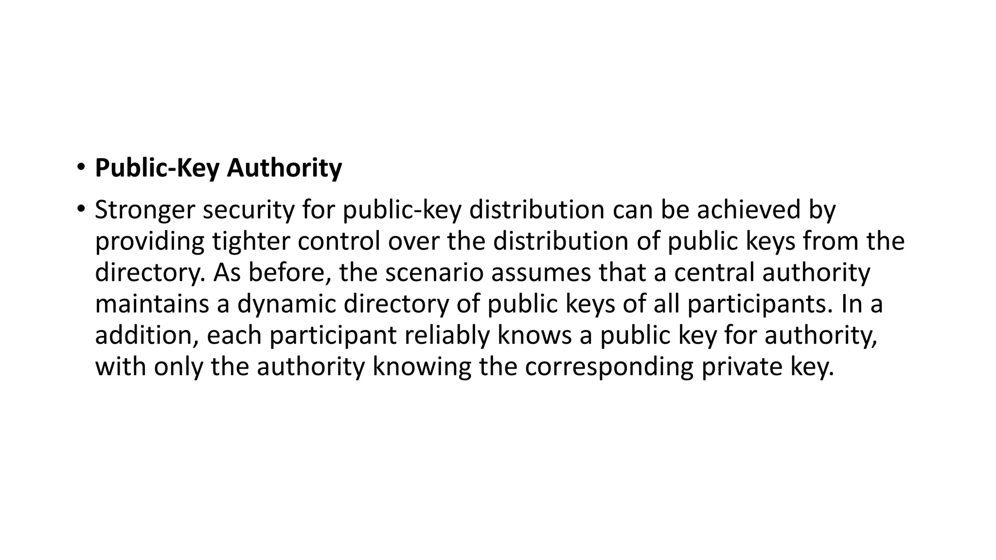 • Public-Key Authority
• Stronger security for public-key distribution can be achieved by
providing tighter control over the distribution of public keys from the
directory. As before, the scenario assumes that a central authority
maintains a dynamic directory of public keys of all participants. In a
addition, each participant reliably knows a public key for authority,
with only the authority knowing the corresponding private key.
 