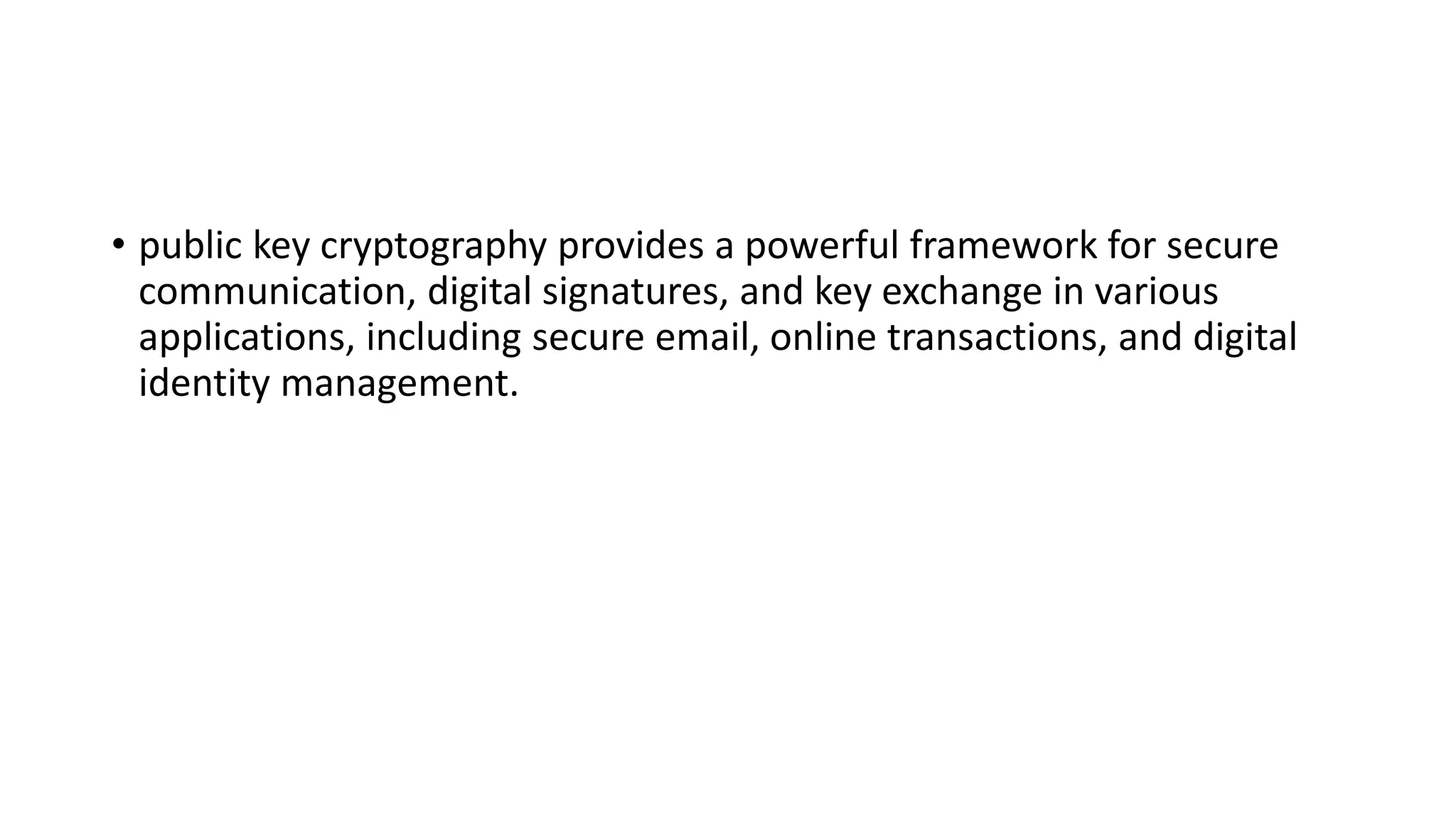 • public key cryptography provides a powerful framework for secure
communication, digital signatures, and key exchange in various
applications, including secure email, online transactions, and digital
identity management.
 