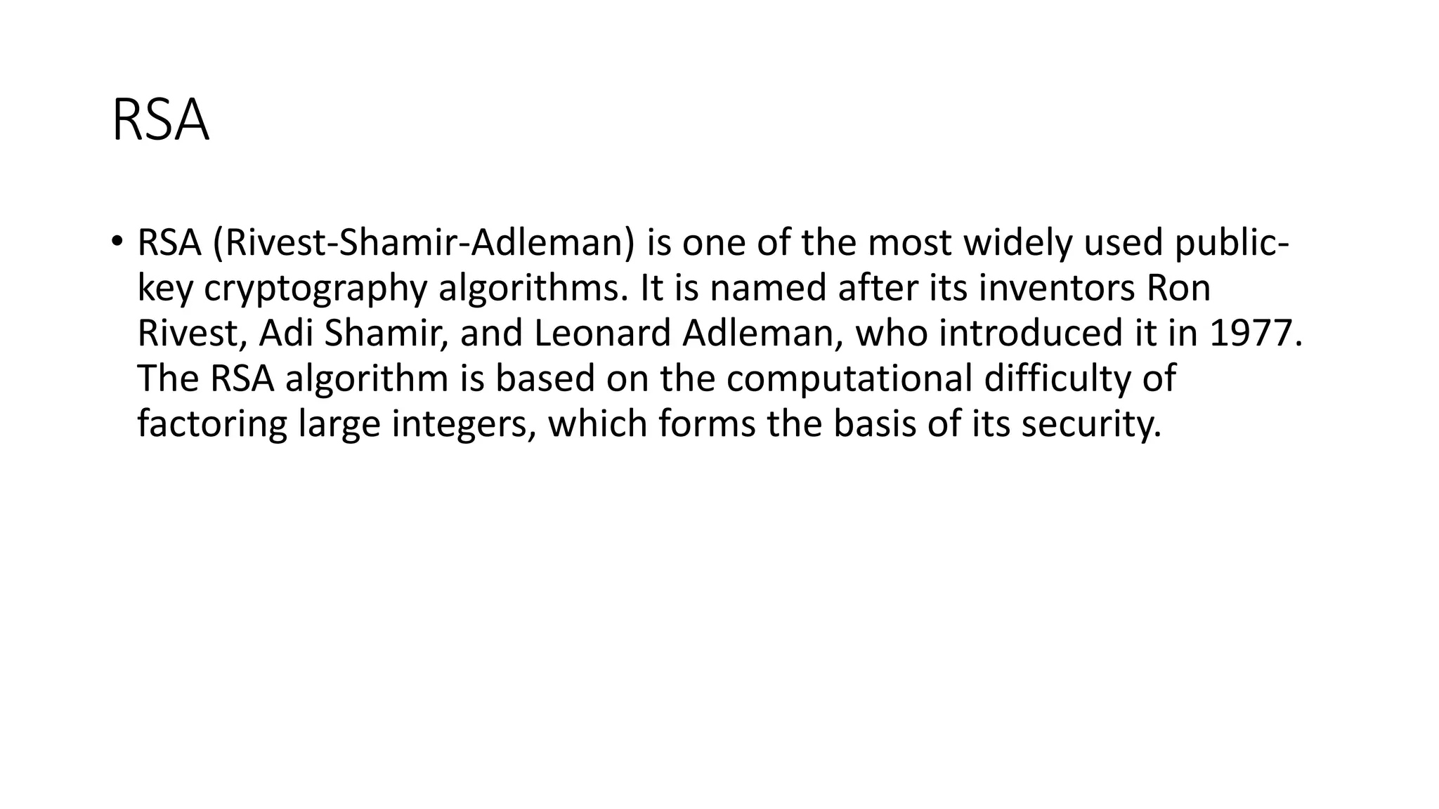 RSA
• RSA (Rivest-Shamir-Adleman) is one of the most widely used public-
key cryptography algorithms. It is named after its inventors Ron
Rivest, Adi Shamir, and Leonard Adleman, who introduced it in 1977.
The RSA algorithm is based on the computational difficulty of
factoring large integers, which forms the basis of its security.
 