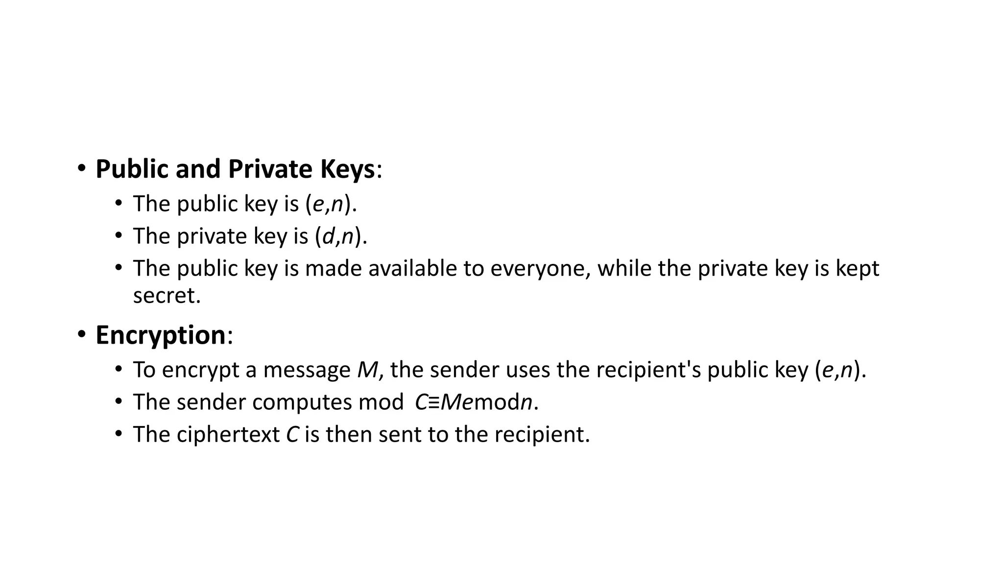 • Public and Private Keys:
• The public key is (e,n).
• The private key is (d,n).
• The public key is made available to everyone, while the private key is kept
secret.
• Encryption:
• To encrypt a message M, the sender uses the recipient's public key (e,n).
• The sender computes mod C≡Memodn.
• The ciphertext C is then sent to the recipient.
 