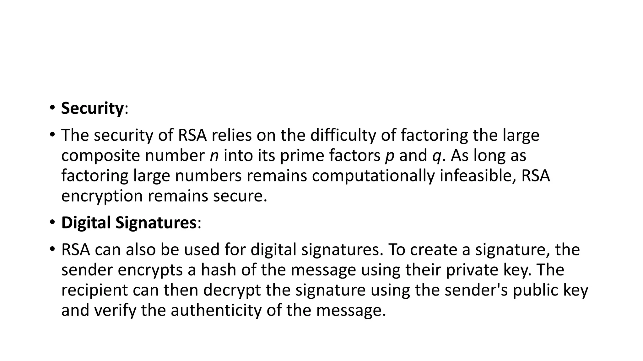 • Security:
• The security of RSA relies on the difficulty of factoring the large
composite number n into its prime factors p and q. As long as
factoring large numbers remains computationally infeasible, RSA
encryption remains secure.
• Digital Signatures:
• RSA can also be used for digital signatures. To create a signature, the
sender encrypts a hash of the message using their private key. The
recipient can then decrypt the signature using the sender's public key
and verify the authenticity of the message.
 