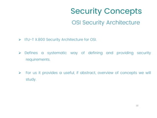 Security Concepts
➢ ITU-T X.800 Security Architecture for OSI.
➢ Defines a systematic way of defining and providing security
requirements.
➢ For us it provides a useful, if abstract, overview of concepts we will
study.
OSI Security Architecture
10
 