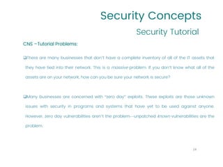 Security Concepts
Security Tutorial
24
CNS –Tutorial Problems:
❑There are many businesses that don’t have a complete inventory of all of the IT assets that
they have tied into their network. This is a massive problem. If you don’t know what all of the
assets are on your network, how can you be sure your network is secure?
❑Many businesses are concerned with “zero day” exploits. These exploits are those unknown
issues with security in programs and systems that have yet to be used against anyone.
However, zero day vulnerabilities aren’t the problem—unpatched known vulnerabilities are the
problem.
 