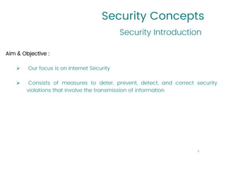 Security Concepts
Aim & Objective :
➢ Our focus is on Internet Security
➢ Consists of measures to deter, prevent, detect, and correct security
violations that involve the transmission of information
Security Introduction
3
 