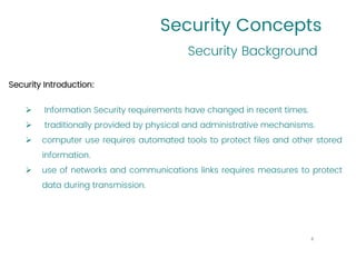 Security Concepts
Security Introduction:
➢ Information Security requirements have changed in recent times.
➢ traditionally provided by physical and administrative mechanisms.
➢ computer use requires automated tools to protect files and other stored
information.
➢ use of networks and communications links requires measures to protect
data during transmission.
Security Background
4
 