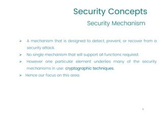 Security Concepts
➢ A mechanism that is designed to detect, prevent, or recover from a
security attack.
➢ No single mechanism that will support all functions required.
➢ However one particular element underlies many of the security
mechanisms in use: cryptographic techniques.
➢ Hence our focus on this area.
Security Mechanism
8
 