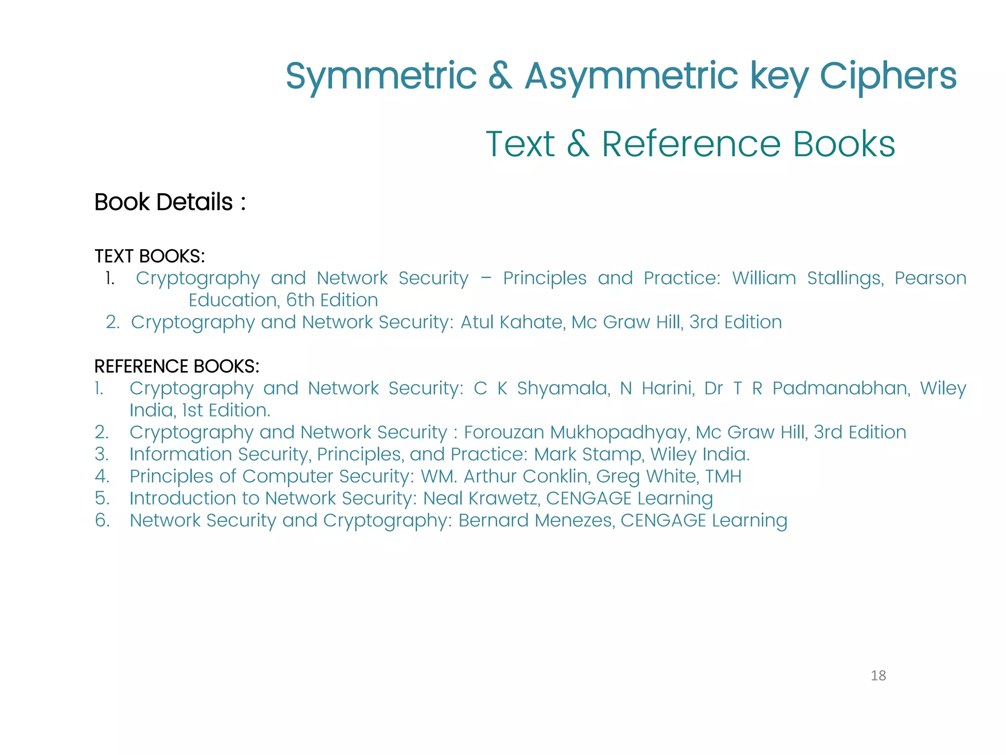Symmetric & Asymmetric key Ciphers Text & Reference Books 18 Book Details : TEXT BOOKS: 1. Cryptography and Network Security – Principles and Practice: William Stallings, Pearson Education, 6th Edition 2. Cryptography and Network Security: Atul Kahate, Mc Graw Hill, 3rd Edition REFERENCE BOOKS: 1. Cryptography and Network Security: C K Shyamala, N Harini, Dr T R Padmanabhan, Wiley India, 1st Edition. 2. Cryptography and Network Security : Forouzan Mukhopadhyay, Mc Graw Hill, 3rd Edition 3. Information Security, Principles, and Practice: Mark Stamp, Wiley India. 4. Principles of Computer Security: WM. Arthur Conklin, Greg White, TMH 5. Introduction to Network Security: Neal Krawetz, CENGAGE Learning 6. Network Security and Cryptography: Bernard Menezes, CENGAGE Learning 
