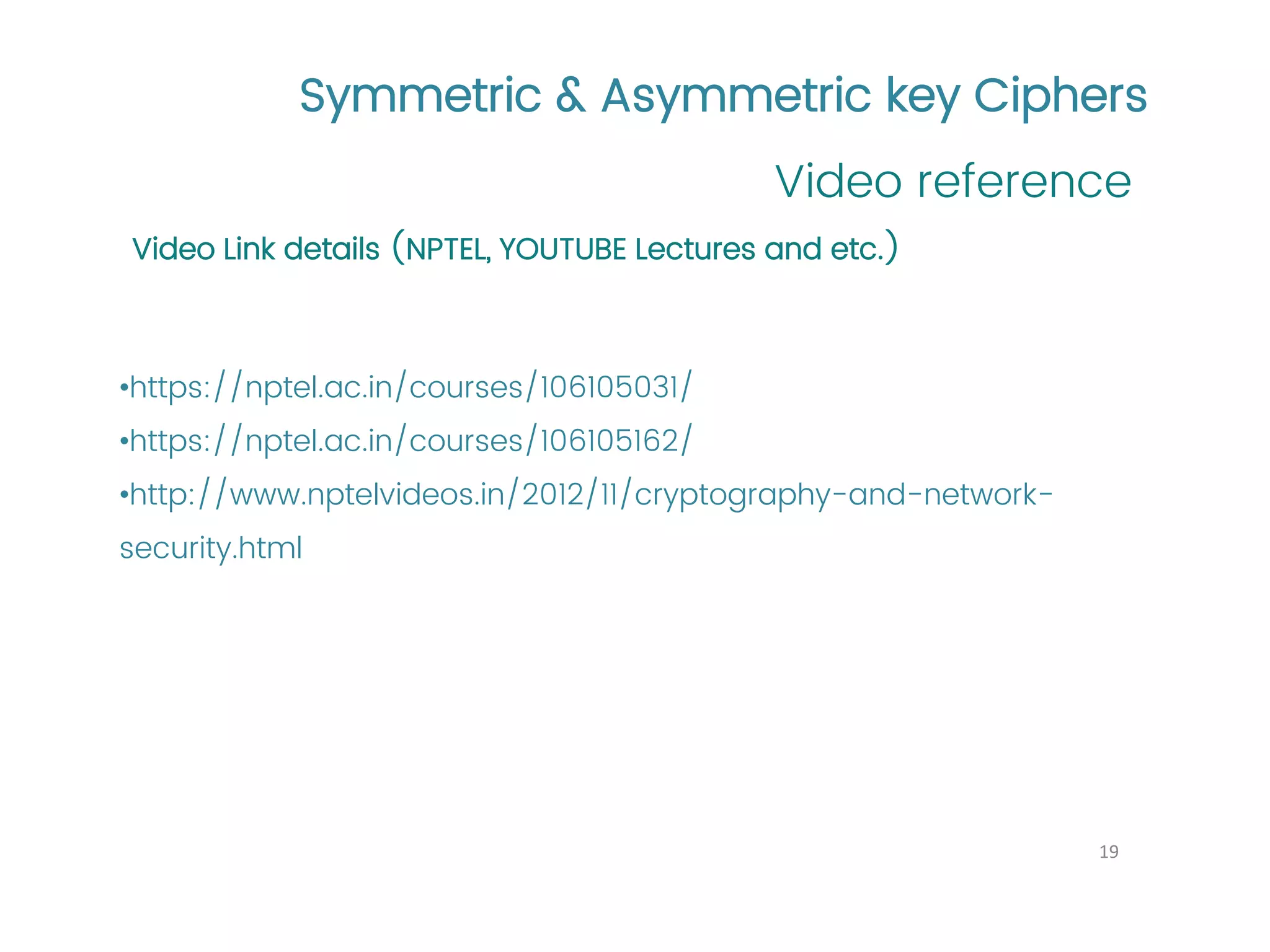 Symmetric & Asymmetric key Ciphers Video reference 19 Video Link details (NPTEL, YOUTUBE Lectures and etc.) •https://nptel.ac.in/courses/106105031/ •https://nptel.ac.in/courses/106105162/ •http://www.nptelvideos.in/2012/11/cryptography-and-network- security.html 