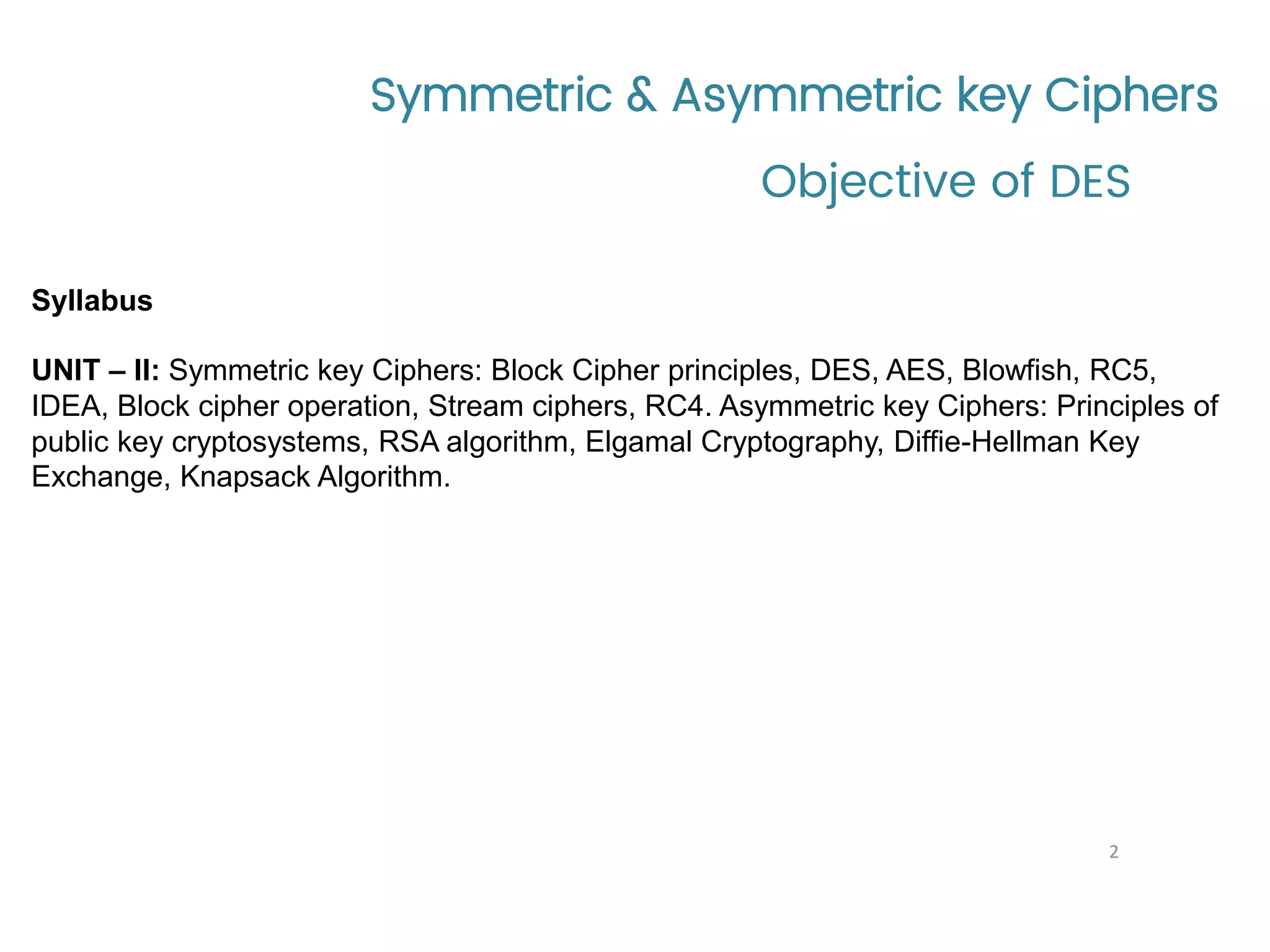 Symmetric & Asymmetric key Ciphers Syllabus UNIT – II: Symmetric key Ciphers: Block Cipher principles, DES, AES, Blowfish, RC5, IDEA, Block cipher operation, Stream ciphers, RC4. Asymmetric key Ciphers: Principles of public key cryptosystems, RSA algorithm, Elgamal Cryptography, Diffie-Hellman Key Exchange, Knapsack Algorithm. Objective of DES 2 