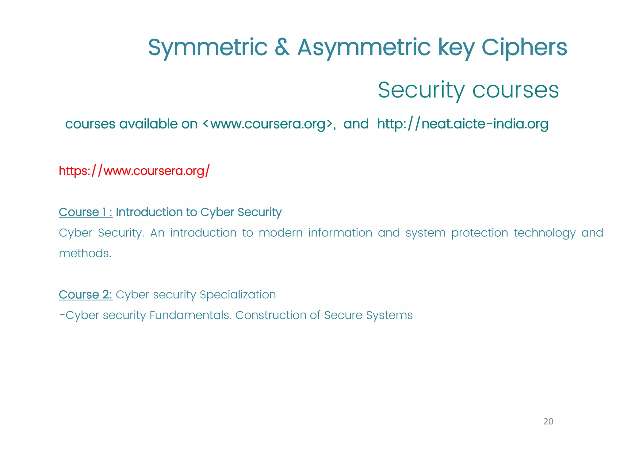 Symmetric & Asymmetric key Ciphers Security courses 20 courses available on <www.coursera.org>, and http://neat.aicte-india.org https://www.coursera.org/ Course 1 : Introduction to Cyber Security Cyber Security. An introduction to modern information and system protection technology and methods. Course 2: Cyber security Specialization -Cyber security Fundamentals. Construction of Secure Systems 