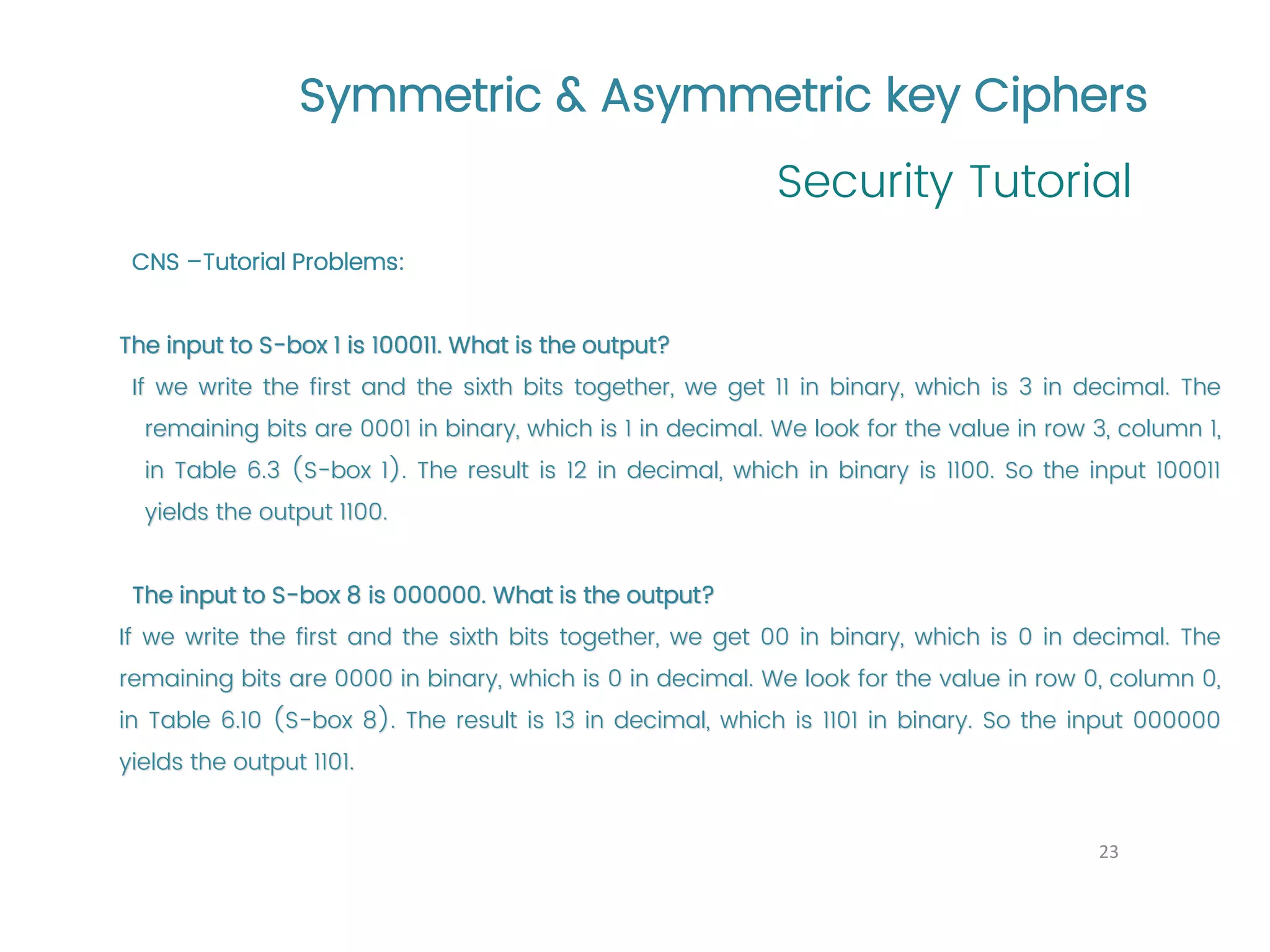 Symmetric & Asymmetric key Ciphers Security Tutorial 23 CNS –Tutorial Problems: The input to S-box 1 is 100011. What is the output? If we write the first and the sixth bits together, we get 11 in binary, which is 3 in decimal. The remaining bits are 0001 in binary, which is 1 in decimal. We look for the value in row 3, column 1, in Table 6.3 (S-box 1). The result is 12 in decimal, which in binary is 1100. So the input 100011 yields the output 1100. The input to S-box 8 is 000000. What is the output? If we write the first and the sixth bits together, we get 00 in binary, which is 0 in decimal. The remaining bits are 0000 in binary, which is 0 in decimal. We look for the value in row 0, column 0, in Table 6.10 (S-box 8). The result is 13 in decimal, which is 1101 in binary. So the input 000000 yields the output 1101. 