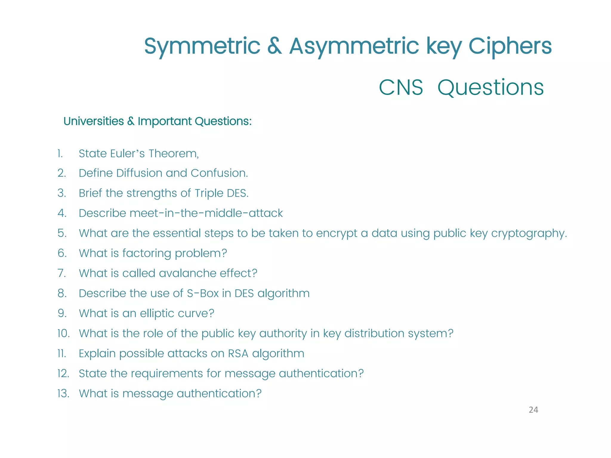 Symmetric & Asymmetric key Ciphers CNS Questions 24 Universities & Important Questions: 1. State Euler’s Theorem, 2. Define Diffusion and Confusion. 3. Brief the strengths of Triple DES. 4. Describe meet-in-the-middle-attack 5. What are the essential steps to be taken to encrypt a data using public key cryptography. 6. What is factoring problem? 7. What is called avalanche effect? 8. Describe the use of S-Box in DES algorithm 9. What is an elliptic curve? 10. What is the role of the public key authority in key distribution system? 11. Explain possible attacks on RSA algorithm 12. State the requirements for message authentication? 13. What is message authentication? 