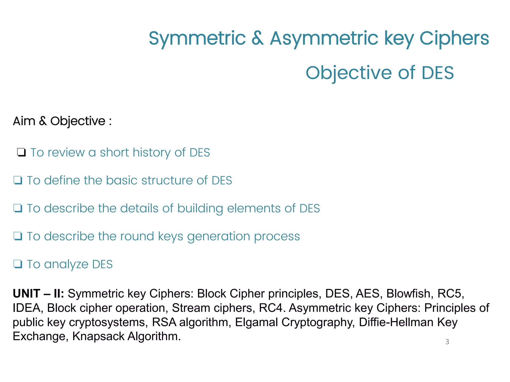 Symmetric & Asymmetric key Ciphers Aim & Objective : ❏ To review a short history of DES ❏ To define the basic structure of DES ❏ To describe the details of building elements of DES ❏ To describe the round keys generation process ❏ To analyze DES UNIT – II: Symmetric key Ciphers: Block Cipher principles, DES, AES, Blowfish, RC5, IDEA, Block cipher operation, Stream ciphers, RC4. Asymmetric key Ciphers: Principles of public key cryptosystems, RSA algorithm, Elgamal Cryptography, Diffie-Hellman Key Exchange, Knapsack Algorithm. Objective of DES 3 