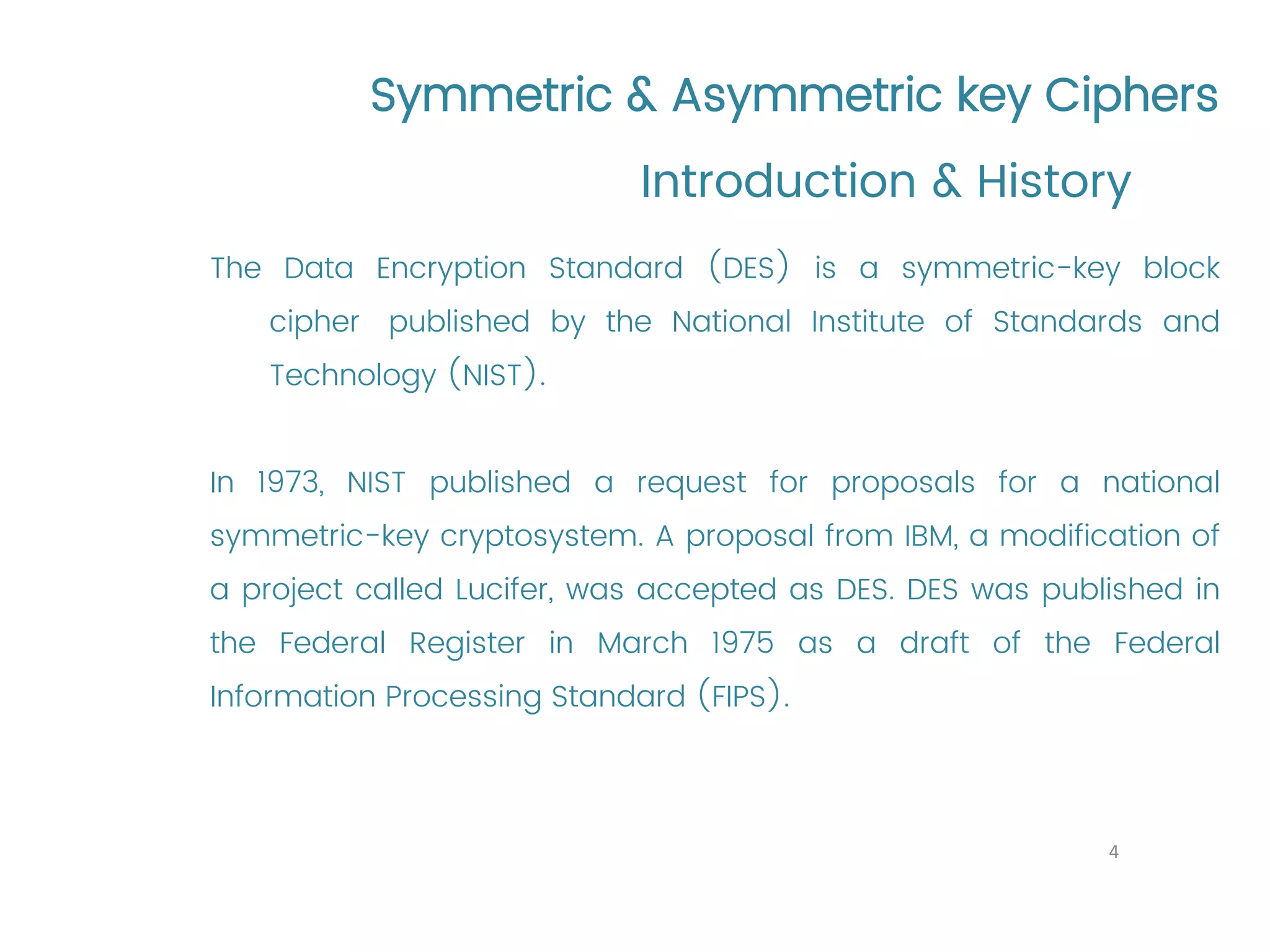 Symmetric & Asymmetric key Ciphers The Data Encryption Standard (DES) is a symmetric-key block cipher published by the National Institute of Standards and Technology (NIST). In 1973, NIST published a request for proposals for a national symmetric-key cryptosystem. A proposal from IBM, a modification of a project called Lucifer, was accepted as DES. DES was published in the Federal Register in March 1975 as a draft of the Federal Information Processing Standard (FIPS). Introduction & History 4 