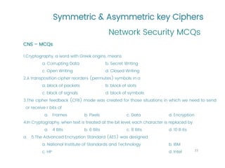 Symmetric & Asymmetric key Ciphers
Network Security MCQs
22
CNS – MCQs
1.Cryptography, a word with Greek origins, means
a. Corrupting Data b. Secret Writing
c. Open Writing d. Closed Writing
2.A transposition cipher reorders (permutes) symbols in a
a. block of packets b. block of slots
c. block of signals d. block of symbols
3.The cipher feedback (CFB) mode was created for those situations in which we need to send
or receive r bits of
a. Frames b. Pixels c. Data d. Encryption
4.In Cryptography, when text is treated at the bit level, each character is replaced by
a. 4 Bits b. 6 Bits c. 8 Bits d. 10 B its
a. 5.The Advanced Encryption Standard (AES) was designed
a. National Institute of Standards and Technology b. IBM
c. HP d. Intel
 