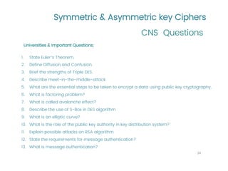 Symmetric & Asymmetric key Ciphers
CNS Questions
24
Universities & Important Questions:
1. State Euler’s Theorem,
2. Define Diffusion and Confusion.
3. Brief the strengths of Triple DES.
4. Describe meet-in-the-middle-attack
5. What are the essential steps to be taken to encrypt a data using public key cryptography.
6. What is factoring problem?
7. What is called avalanche effect?
8. Describe the use of S-Box in DES algorithm
9. What is an elliptic curve?
10. What is the role of the public key authority in key distribution system?
11. Explain possible attacks on RSA algorithm
12. State the requirements for message authentication?
13. What is message authentication?
 