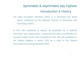 Symmetric & Asymmetric key Ciphers
The Data Encryption Standard (DES) is a symmetric-key block
cipher published by the National Institute of Standards and
Technology (NIST).
In 1973, NIST published a request for proposals for a national
symmetric-key cryptosystem. A proposal from IBM, a modification of
a project called Lucifer, was accepted as DES. DES was published in
the Federal Register in March 1975 as a draft of the Federal
Information Processing Standard (FIPS).
Introduction & History
4
 