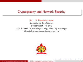 Cryptography and Network Security
Dr. S.Thamizharasan
Associate Professor
Department of ECE
Sri Manakula Vinayagar Engineering College
thamizharasansece@smvec.ac.in
Dr. S.Thamizharasan, Associate Professor/ECE EC E14-Cryptography and Network Security 1 / 74
 