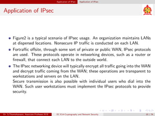Application of IPsec Application of IPsec
Application of IPsec
Figure2 is a typical scenario of IPsec usage. An organization maintains LANs
at dispersed locations. Nonsecure IP traffic is conducted on each LAN.
Fortraffic offsite, through some sort of private or public WAN, IPsec protocols
are used. These protocols operate in networking devices, such as a router or
firewall, that connect each LAN to the outside world.
The IPsec networking device will typically encrypt all traffic going into the WAN
and decrypt traffic coming from the WAN; these operations are transparent to
workstations and servers on the LAN.
Secure transmission is also possible with individual users who dial into the
WAN. Such user workstations must implement the IPsec protocols to provide
security.
Dr. S.Thamizharasan, Associate Professor/ECE EC E14-Cryptography and Network Security 10 / 74
 