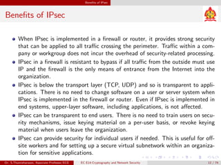 Benefits of IPsec
Benefits of IPsec
When IPsec is implemented in a firewall or router, it provides strong security
that can be applied to all traffic crossing the perimeter. Traffic within a com-
pany or workgroup does not incur the overhead of security-related processing.
IPsec in a firewall is resistant to bypass if all traffic from the outside must use
IP and the firewall is the only means of entrance from the Internet into the
organization.
IPsec is below the transport layer (TCP, UDP) and so is transparent to appli-
cations. There is no need to change software on a user or server system when
IPsec is implemented in the firewall or router. Even if IPsec is implemented in
end systems, upper-layer software, including applications, is not affected.
IPsec can be transparent to end users. There is no need to train users on secu-
rity mechanisms, issue keying material on a per-user basis, or revoke keying
material when users leave the organization.
IPsec can provide security for individual users if needed. This is useful for off-
site workers and for setting up a secure virtual subnetwork within an organiza-
tion for sensitive applications.
Dr. S.Thamizharasan, Associate Professor/ECE EC E14-Cryptography and Network Security 12 / 74
 
