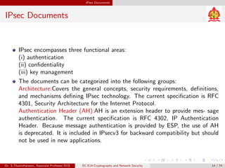 IPsec Documents
IPsec Documents
IPsec encompasses three functional areas:
(i) authentication
(ii) confidentiality
(iii) key management
The documents can be categorized into the following groups:
Architecture:Covers the general concepts, security requirements, definitions,
and mechanisms defining IPsec technology. The current specification is RFC
4301, Security Architecture for the Internet Protocol.
Authentication Header (AH):AH is an extension header to provide mes- sage
authentication. The current specification is RFC 4302, IP Authentication
Header. Because message authentication is provided by ESP, the use of AH
is deprecated. It is included in IPsecv3 for backward compatibility but should
not be used in new applications.
Dr. S.Thamizharasan, Associate Professor/ECE EC E14-Cryptography and Network Security 14 / 74
 