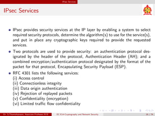 IPsec Services
IPsec Services
IPsec provides security services at the IP layer by enabling a system to select
required security protocols, determine the algorithm(s) to use for the service(s),
and put in place any cryptographic keys required to provide the requested
services.
Two protocols are used to provide security: an authentication protocol des-
ignated by the header of the protocol, Authentication Header (AH); and a
combined encryption/authentication protocol designated by the format of the
packet for that protocol, Encapsulating Security Payload (ESP).
RFC 4301 lists the following services:
(i) Access control
(ii) Connectionless integrity
(iii) Data origin authentication
(iv) Rejection of replayed packets
(v) Confidentiality (encryption)
(vi) Limited traffic flow confidentiality
Dr. S.Thamizharasan, Associate Professor/ECE EC E14-Cryptography and Network Security 16 / 74
 
