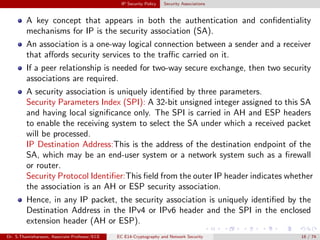 IP Security Policy Security Associations
A key concept that appears in both the authentication and confidentiality
mechanisms for IP is the security association (SA).
An association is a one-way logical connection between a sender and a receiver
that affords security services to the traffic carried on it.
If a peer relationship is needed for two-way secure exchange, then two security
associations are required.
A security association is uniquely identified by three parameters.
Security Parameters Index (SPI): A 32-bit unsigned integer assigned to this SA
and having local significance only. The SPI is carried in AH and ESP headers
to enable the receiving system to select the SA under which a received packet
will be processed.
IP Destination Address:This is the address of the destination endpoint of the
SA, which may be an end-user system or a network system such as a firewall
or router.
Security Protocol Identifier:This field from the outer IP header indicates whether
the association is an AH or ESP security association.
Hence, in any IP packet, the security association is uniquely identified by the
Destination Address in the IPv4 or IPv6 header and the SPI in the enclosed
extension header (AH or ESP).
Dr. S.Thamizharasan, Associate Professor/ECE EC E14-Cryptography and Network Security 18 / 74
 