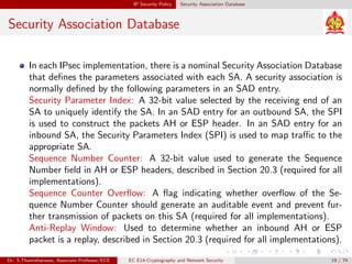 IP Security Policy Security Association Database
Security Association Database
In each IPsec implementation, there is a nominal Security Association Database
that defines the parameters associated with each SA. A security association is
normally defined by the following parameters in an SAD entry.
Security Parameter Index: A 32-bit value selected by the receiving end of an
SA to uniquely identify the SA. In an SAD entry for an outbound SA, the SPI
is used to construct the packets AH or ESP header. In an SAD entry for an
inbound SA, the Security Parameters Index (SPI) is used to map traffic to the
appropriate SA.
Sequence Number Counter: A 32-bit value used to generate the Sequence
Number field in AH or ESP headers, described in Section 20.3 (required for all
implementations).
Sequence Counter Overflow: A flag indicating whether overflow of the Se-
quence Number Counter should generate an auditable event and prevent fur-
ther transmission of packets on this SA (required for all implementations).
Anti-Replay Window: Used to determine whether an inbound AH or ESP
packet is a replay, described in Section 20.3 (required for all implementations).
Dr. S.Thamizharasan, Associate Professor/ECE EC E14-Cryptography and Network Security 19 / 74
 