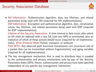 IP Security Policy Security Association Database
Security Association Database
AH Information: Authentication algorithm, keys, key lifetimes, and related
parameters being used with AH (required for AH implementations).
ESP Information: Encryption and authentication algorithm, keys, initialization
values, key lifetimes, and related parameters being used with ESP (required
for ESP implementations).
Lifetime of this Security Association: A time interval or byte count after which
an SA must be replaced with a new SA (and new SPI) or terminated, plus an
indication of which of these actions should occur (required for all implementa-
tions). IPsec Protocol Mode:Tunnel, transport, or wildcard.
Path MTU: Any observed path maximum transmission unit (maximum size of
a packet that can be transmitted without fragmentation) and aging variables
(required for all implementations).
The key management mechanism that is used to distribute keys is coupled
to the authentication and privacy mechanisms only by way of the Security
Parameters Index (SPI). Hence, authentication and privacy have been specified
independent of any specific key management mechanism.
Dr. S.Thamizharasan, Associate Professor/ECE EC E14-Cryptography and Network Security 20 / 74
 