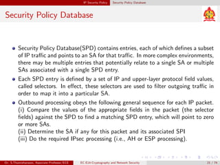 IP Security Policy Security Policy Database
Security Policy Database
Security Policy Database(SPD) contains entries, each of which defines a subset
of IP traffic and points to an SA for that traffic. In more complex environments,
there may be multiple entries that potentially relate to a single SA or multiple
SAs associated with a single SPD entry.
Each SPD entry is defined by a set of IP and upper-layer protocol field values,
called selectors. In effect, these selectors are used to filter outgoing traffic in
order to map it into a particular SA.
Outbound processing obeys the following general sequence for each IP packet.
(i) Compare the values of the appropriate fields in the packet (the selector
fields) against the SPD to find a matching SPD entry, which will point to zero
or more SAs.
(ii) Determine the SA if any for this packet and its associated SPI
(iii) Do the required IPsec processing (i.e., AH or ESP processing).
Dr. S.Thamizharasan, Associate Professor/ECE EC E14-Cryptography and Network Security 21 / 74
 
