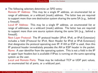 IP Security Policy Security Policy Database
The following selectors determine an SPD entry:
Remote IP Address: This may be a single IP address, an enumerated list or
range of addresses, or a wildcard (mask) address. The latter two are required
to support more than one destination system sharing the same SA (e.g., behind
a firewall).
Local IP Address: This may be a single IP address, an enumerated list or
range of addresses, or a wildcard (mask) address. The latter two are required
to support more than one source system sharing the same SA (e.g., behind a
firewall).
Next Layer Protocol: The IP protocol header (IPv4, IPv6, or IPv6 Extension)
includes a field (Protocol for IPv4, Next Header for IPv6 or IPv6 Extension)
that designates the protocol operating over IP. If AH or ESP is used, then this
IP protocol header immediately precedes the AH or ESP header in the packet.
Name: A user identifier from the operating system. This is not a field in the IP
or upper layer headers but is available if IPsec is running on the same operating
system as the user.
Local and Remote Ports: These may be individual TCP or UDP port values,
an enumerated list of ports, or a wildcard port.
Dr. S.Thamizharasan, Associate Professor/ECE EC E14-Cryptography and Network Security 22 / 74
 