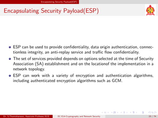 Encapsulating Security Payload(ESP)
Encapsulating Security Payload(ESP)
ESP can be used to provide confidentiality, data origin authentication, connec-
tionless integrity, an anti-replay service and traffic flow confidentiality.
The set of services provided depends on options selected at the time of Security
Association (SA) establishment and on the locationof the implementation in a
network topology.
ESP can work with a variety of encryption and authentication algorithms,
including authenticated encryption algorithms such as GCM.
Dr. S.Thamizharasan, Associate Professor/ECE EC E14-Cryptography and Network Security 23 / 74
 
