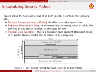 Encapsulating Security Payload(ESP) Encapsulating Security Payload
Encapsulating Security Payload
Figure4 shows the top-level format of an ESP packet. It contains the following
fields:
Security Parameters Index (32 bits):Identifies a security association.
Sequence Number (32 bits): A monotonically increasing counter value; this
provides an anti-replay function, as discussed for AH
Payload Data (variable): This is a transport-level segment (transport mode)
or IP packet (tunnel mode) that is protected by encryption.
Figure 4 : ESP Packet Format:Top-level format of an ESP Packet
Dr. S.Thamizharasan, Associate Professor/ECE EC E14-Cryptography and Network Security 24 / 74
 