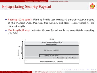 Encapsulating Security Payload(ESP) Encapsulating Security Payload
Encapsulating Security Payload
Padding (0255 bytes): Padding field is used to expand the plaintext (consisting
of the Payload Data, Padding, Pad Length, and Next Header fields) to the
required length.
Pad Length (8 bits): Indicates the number of pad bytes immediately preceding
this field.
Dr. S.Thamizharasan, Associate Professor/ECE EC E14-Cryptography and Network Security 25 / 74
 