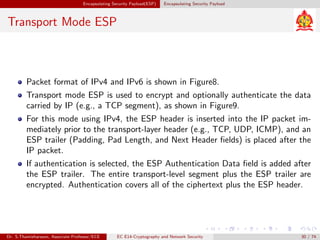 Encapsulating Security Payload(ESP) Encapsulating Security Payload
Transport Mode ESP
Packet format of IPv4 and IPv6 is shown in Figure8.
Transport mode ESP is used to encrypt and optionally authenticate the data
carried by IP (e.g., a TCP segment), as shown in Figure9.
For this mode using IPv4, the ESP header is inserted into the IP packet im-
mediately prior to the transport-layer header (e.g., TCP, UDP, ICMP), and an
ESP trailer (Padding, Pad Length, and Next Header fields) is placed after the
IP packet.
If authentication is selected, the ESP Authentication Data field is added after
the ESP trailer. The entire transport-level segment plus the ESP trailer are
encrypted. Authentication covers all of the ciphertext plus the ESP header.
Dr. S.Thamizharasan, Associate Professor/ECE EC E14-Cryptography and Network Security 30 / 74
 